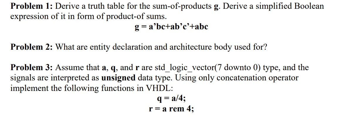 Problem 1: Derive a truth table for the sum-of-products g. Derive a simplified Boolean
expression of it in form of product-of sums.
g=a'bc+ab'c'+abc
Problem 2: What are entity declaration and architecture body used for?
Problem 3: Assume that a, q, and r are std_logic_vector(7 downto 0) type, and the
signals are interpreted as unsigned data type. Using only concatenation operator
implement the following functions in VHDL:
q=a/4;
r = a rem 4;