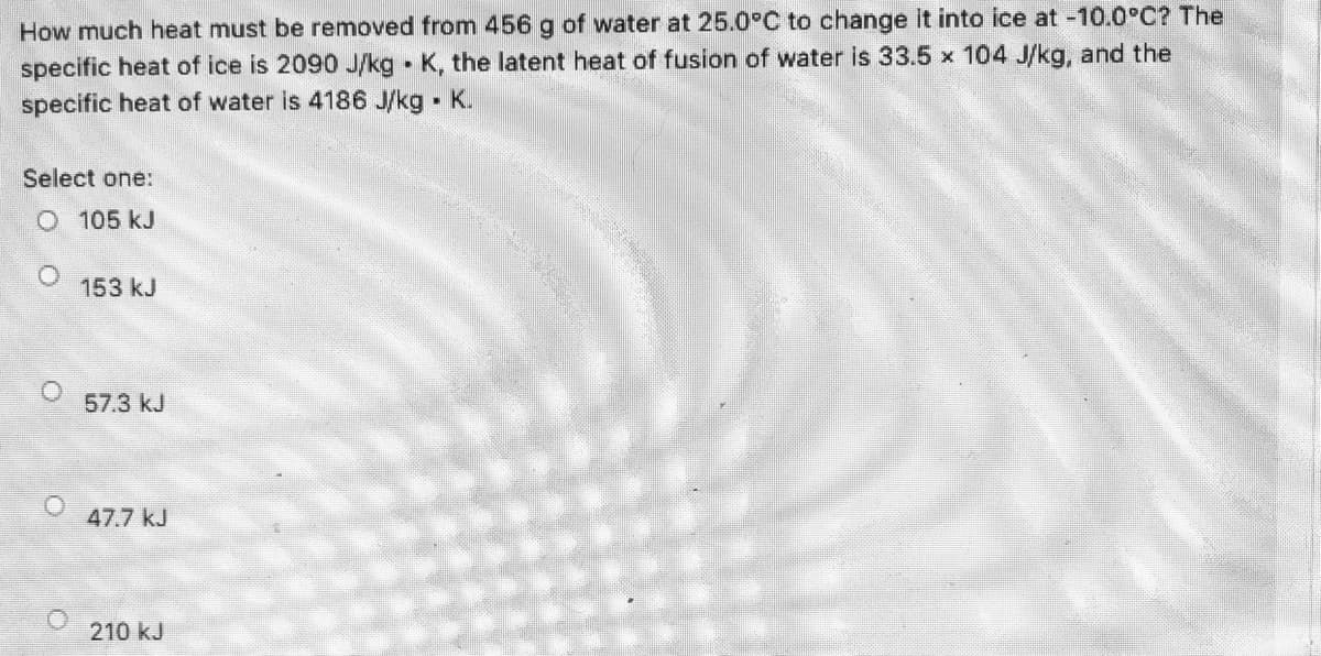How much heat must be removed from 456 g of water at 25.0°C to change it into ice at -10.0°C? The
specific heat of ice is 2090 J/kg K, the latent heat of fusion of water is 33.5 x 104 J/kg, and the
specific heat of water is 4186 J/kg K.
Select one:
O 105 kJ
153 kJ
57.3 kJ
47.7 kJ
210 kJ
