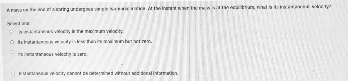 A mass on the end of a spring undergoes simple harmonic motion. At the instant when the mass is at the equilibrium, what is its instantaneous velocity?
Select one:
O its instantaneous velocity is the maximum velocity.
Its instantaneous velocity is less than its maximum but not zero.
its instantaneous velocity is zero.
O Instantaneous velocity cannot be determined without additional information.
