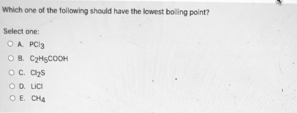 Which one of the following should have the lowest boiling point?
Select one:
O A. PCI3
O B. C2H5CO0H
O C. Cl2S
O D. LICI
O E. CH4
