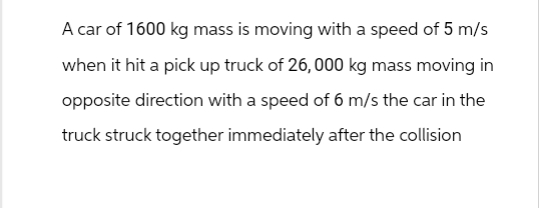 A car of 1600 kg mass is moving with a speed of 5 m/s
when it hit a pick up truck of 26,000 kg mass moving in
opposite direction with a speed of 6 m/s the car in the
truck struck together immediately after the collision