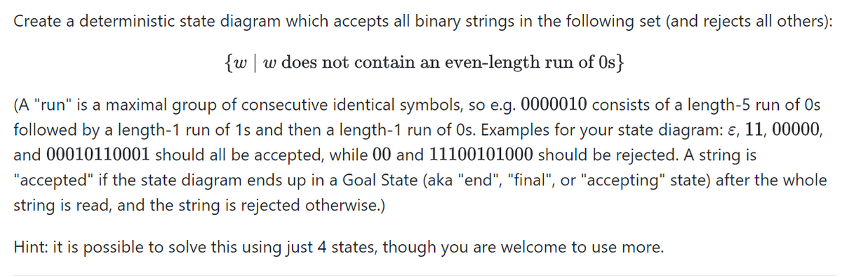 Create a deterministic state diagram which accepts all binary strings in the following set (and rejects all others):
{w w does not contain an even-length run of Os}
(A "run" is a maximal group of consecutive identical symbols, so e.g. 0000010 consists of a length-5 run of Os
followed by a length-1 run of 1s and then a length-1 run of Os. Examples for your state diagram: &, 11, 00000,
and 00010110001 should all be accepted, while 00 and 11100101000 should be rejected. A string is
"accepted" if the state diagram ends up in a Goal State (aka "end", "final", or "accepting" state) after the whole
string is read, and the string is rejected otherwise.)
Hint: it is possible to solve this using just 4 states, though you are welcome to use more.