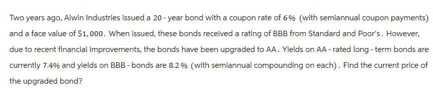 Two years ago, Alwin Industries issued a 20-year bond with a coupon rate of 6% (with semiannual coupon payments)
and a face value of $1,000. When issued, these bonds received a rating of BBB from Standard and Poor's. However,
due to recent financial improvements, the bonds have been upgraded to AA. Yields on AA-rated long-term bonds are
currently 7.4% and yields on BBB - bonds are 8.2 % (with semiannual compounding on each). Find the current price of
the upgraded bond?