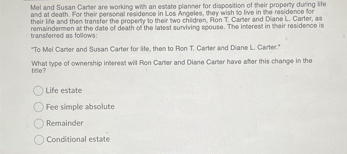 Mel and Susan Carter are working with an estate planner for disposition of their property during life
and at death. For their personal residence in Los Angeles, they wish to live in the residence for
their life and then transfer the property to their two children, Ron T. Carter and Diane L. Carter, as
remaindermen at the date of death of the latest surviving spouse. The interest in their residence is
transferred as follows:
"To Mel Carter and Susan Carter for life, then to Ron T. Carter and Diane L. Carter."
What type of ownership interest will Ron Carter and Diane Carter have after this change in the
title?
Life estate
Fee simple absolute
Remainder
Conditional estate