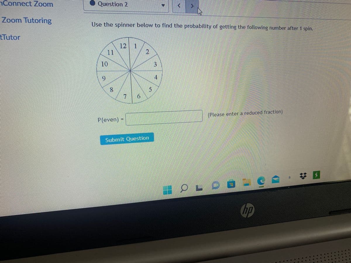 Connect Zoom
Zoom Tutoring
tTutor
◆ Question 2
Use the spinner below to find the probability of getting the following number after 1 spin.
11
10
9
8
12 1
7
P(even) =
6
2
Submit Question
5
3
(Please enter a reduced fraction)
OLD
O
hp
B
U
19
**
7
00
4
**