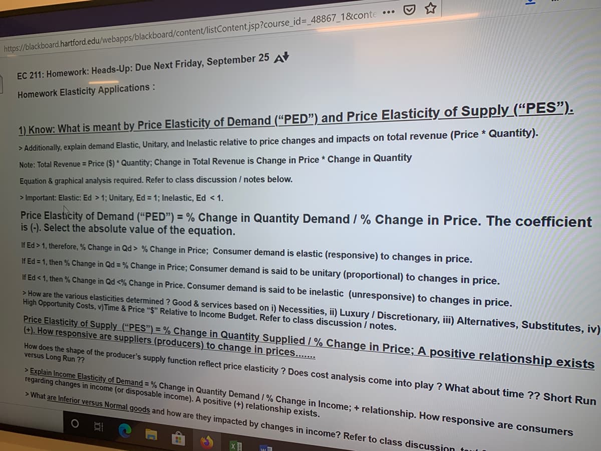 1) Know: What is meant by Price Elasticity of
> Additionally, explain demand Elastic, Unitary, and Inelastic relative to price changes and impacts on total revenue (Price * Quantity).
Note: Total Revenue = Price ($) * Quantity; Change in Total Revenue is Change in Price * Change in Quantity
Equation & graphical analysis required. Refer to class discussion/ notes below.
> Important: Elastic: Ed > 1; Unitary, Ed = 1; Inelastic, Ed < 1.
