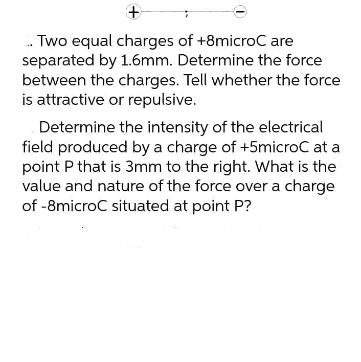 Two equal charges of +8microC are
separated by 1.6mm. Determine the force
between the charges. Tell whether the force
is attractive or repulsive.
Determine the intensity of the electrical
field produced by a charge of +5microC at a
point P that is 3mm to the right. What is the
value and nature of the force over a charge
of -8microC situated at point P?
