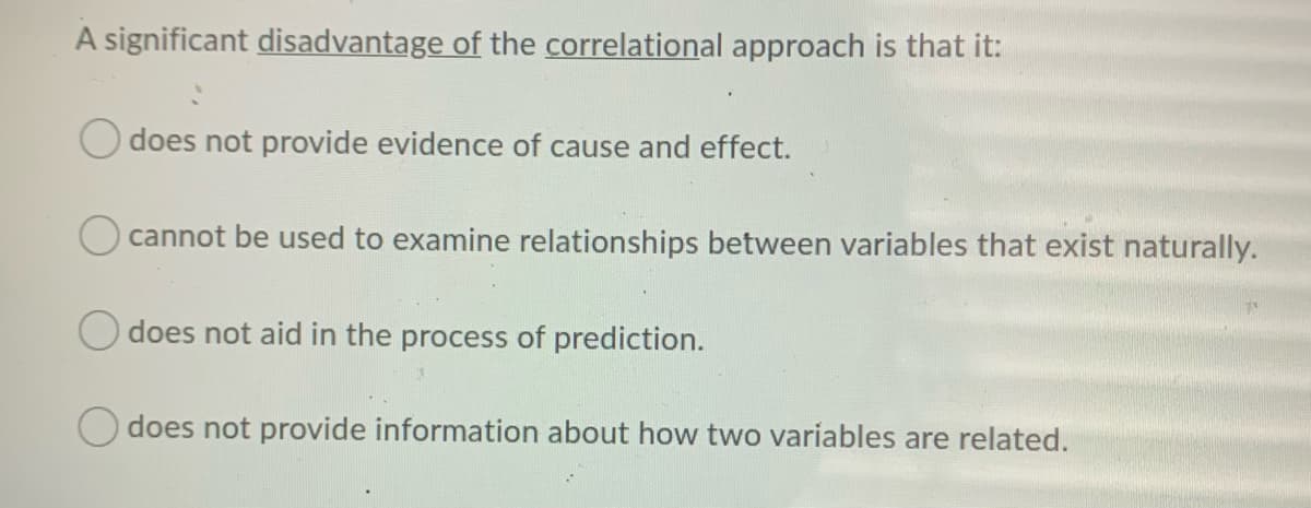 A significant disadvantage of the correlational approach is that it:
does not provide evidence of cause and effect.
O cannot be used to examine relationships between variables that exist naturally.
O does not aid in the process of prediction.
O does not provide information about how two variables are related.
