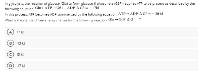 In glycolysis, the reaction of glucose (Glu) to form glucose-6-phosphate (G6P) requires ATP to be present as described by the
following equation: Glu+ ATP→G6) + ADP AG° = - 17KJ
In this process, ATP becomes ADP summarized by the following equation: ATP→ ADP A G° =- 30 kJ
What is the standard free energy change for the following reaction: Glu →G6P AG° =?
A 17 k)
B) -13 k)
c) 13 kJ
-17 kJ

