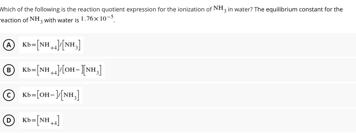 Which of the following is the reaction quotient expression for the ionization of NH, in water? The equilibrium constant for the
reaction of NH, with water is 1.76× 10-5
A
Kb=[NH][NH,]
+4/[NH,]
В
Kb=[NH][OH-[NH,]
© Kb=[OH-]/[NH,]
%3D
O Kb=[NH,]
