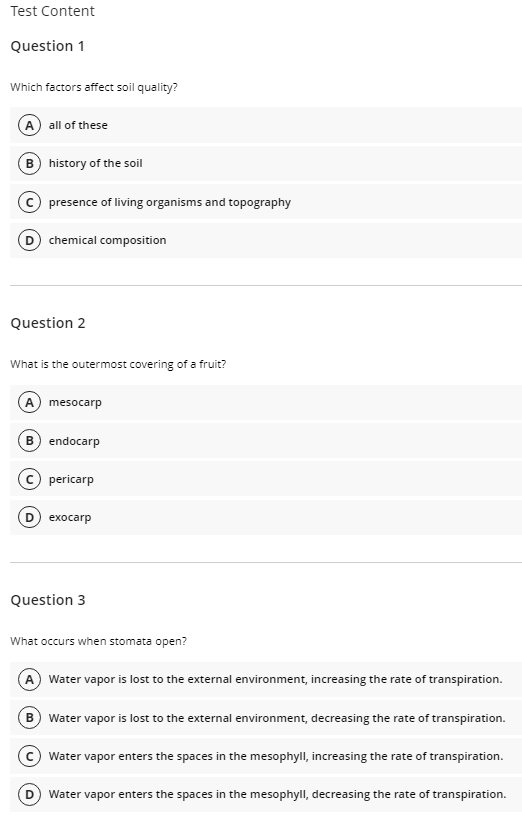 Test Content
Question 1
Which factors affect soil quality?
A all of these
B history of the soil
© presence of living organisms and topography
chemical composition
Question 2
What is the outermost covering of a fruit?
A mesocarp
B) endocarp
(c) pericarp
D exocarp
Question 3
What occurs when stomata open?
A Water vapor is lost to the external environment, increasing the rate of transpiration.
B Water vapor is lost to the external environment, decreasing the rate of transpiration.
C Water vapor enters the spaces in the mesophyll, increasing the rate of transpiration.
Water vapor enters the spaces in the mesophyll, decreasing the rate of transpiration.
