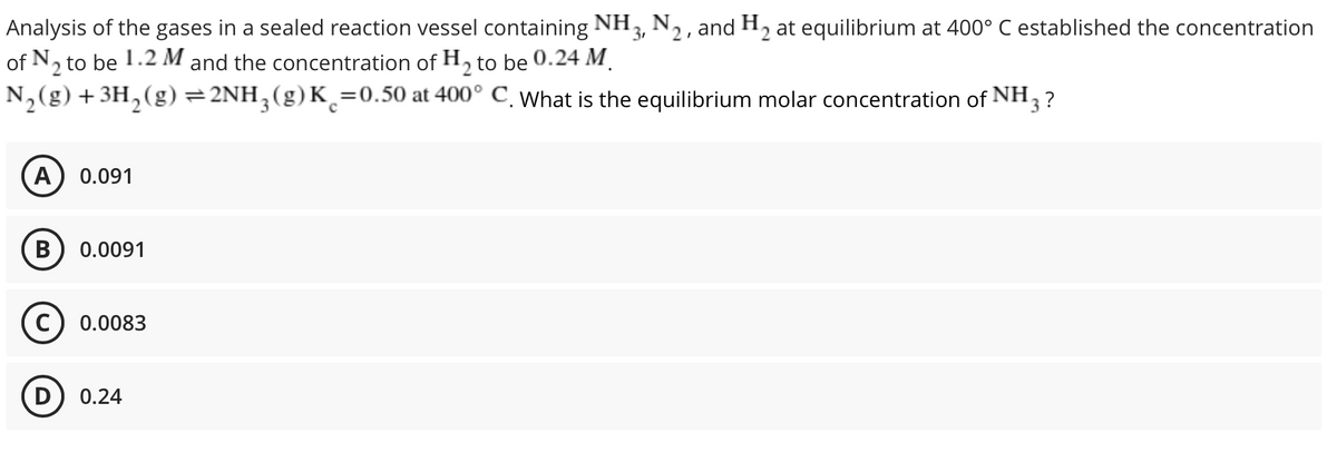 Analysis of the gases in a sealed reaction vessel containing NH3, N2, and H2 at equilibrium at 400° C established the concentration
of N, to be 1.2 M and the concentration of H, to be 0.24 M.
N,(g) +3H,(g) =2NH;(g)K¸=0.50 at 400° C. What is the equilibrium molar concentration of NH,
13?
A
0.091
B
0.0091
0.0083
0.24
