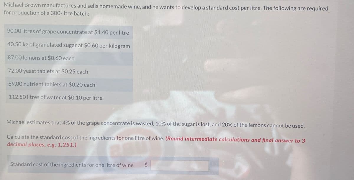 Michael Brown manufactures and sells homemade wine, and he wants to develop a standard cost per litre. The following are required
for production of a 300-litre batch:
90.00 litres of grape concentrate at $1.40 per litre
40.50 kg of granulated sugar at $0.60 per kilogram
87.00 lemons at $0.60 each
72.00 yeast tablets at $0.25 each
69.00 nutrient tablets at $0.20 each
112.50 litres of water at $0.10 per litre
Michael estimates that 4% of the grape concentrate is wasted, 10% of the sugar is lost, and 20% of the lemons cannot be used.
Calculate the standard cost of the ingredients for one litre of wine. (Round intermediate calculations and final answer to 3
decimal places, e.g. 1.251.)
Standard cost of the ingredients for one litre of wine
$