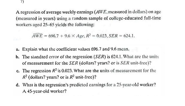 A regression of average weekly earnings (AWE,measured in dollars) on age
(measured in years) using a random sample of college-educated full-time
workers aged 25-65 yields the following:
AWE = 696.7 + 9.6 x Age, R = 0.023, SER = 624.1.
a. Explain what the coefficient values 696.7 and 9.6 mean.
b. The standard error of the regression (SER) is 624.1. What are the units
of measurement for the SER (dollars? years? or is SER unit-free)?
c. The regression R? is 0.023. What are the units of measurement for the
R2 (dollars? years? or is R? unit-free)?
d. What is the regression's predicted earnings for a 25-year-old worker?
A 45-year-old worker?
