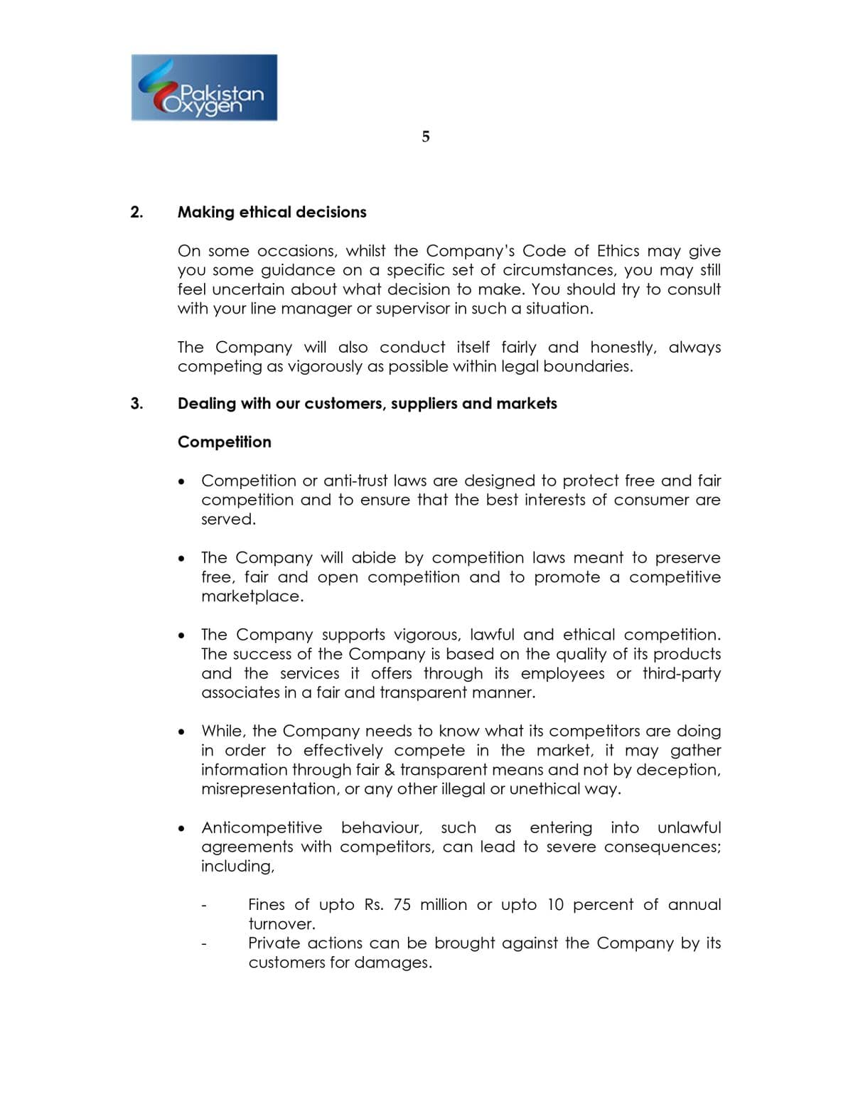 Pakistan
Oxygen
2.
Making ethical decisions
On some occasions, whilst the Company's Code of Ethics may give
you some guidance on a specific set of circumstances, you may still
feel uncertain about what decision to make. You should try to consult
with your line manager or supervisor in such a situation.
The Company will also conduct itself fairly and honestly, always
competing as vigorously as possible within legal boundaries.
3.
Dealing with our customers, suppliers and markets
Competition
Competition or anti-trust laws are designed to protect free and fair
competition and to ensure that the best interests of consumer are
served.
• The
The Company will abide by competition laws meant to preserve
free, fair and open competition and to promote a competitive
marketplace.
The Company supports vigorous, lawful and ethical competition.
The success of the Company is based on the quality of its products
and the services it offers through its employees or third-party
associates in a fair and transparent manner.
While, the Company needs to know what its competitors are doing
in order to effectively compete in the market, it may gather
information through fair & transparent means and not by deception,
misrepresentation, or any other illegal or unethical way.
Anticompetitive behaviour, such
agreements with competitors, can lead to severe consequences;
including,
as
entering into unlawful
Fines of upto Rs. 75 million or upto 10 percent of annual
turnover.
Private actions can be brought against the Company by its
customers for damages.
LO
