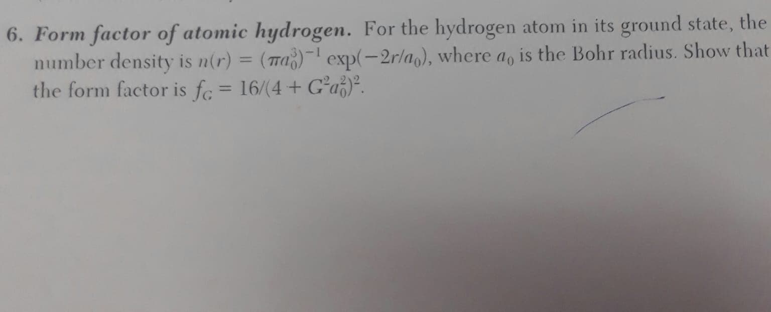 Form factor of atomic hydrogen. For the hydrogen atom in its ground state,
number density is n(r) = (7a)¯ exp(-2r/a), where a, is the Bohr radius. Show t
the form factor is fc = 16/(4+ Gʻa}.
%3D
%3D
