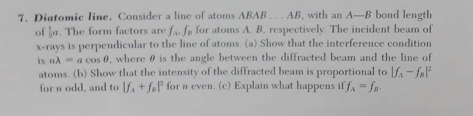Diatomic line. Consider a line of atoms ABAB... AB, with an A-B bond lengtlh
of sa. The form factors are fa» fp for atoms A, B, respectively. The incident beam of
X-rays is perpendicular to the line of atoms. (a) Show that the interference condition
is nd = a cos 0, where 0 is the angle between the diffracted beam and the line of
atoms. (b) Show that the intensity of the diffracted beam is proportional to |f, - fB°
for n odd, and to |f, + frl° for n even. (c) Explain what happens if fa = fB-
