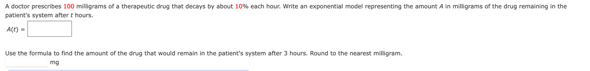 A doctor prescribes 100 milligrams of a therapeutic drug that decays by about 10% each hour. Write an exponential model representing the amount A in milligrams of the drug remaining in the
patient's system after t hours.
A(t):
=
Use the formula to find the amount of the drug that would remain in the patient's system after 3 hours. Round to the nearest milligram.
mg