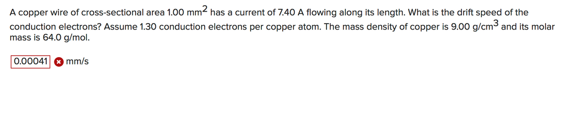 A copper wire of cross-sectional area 1.00 mm2 has a current of 7.40 A flowing along its length. What is the drift speed of the
conduction electrons? Assume 1.30 conduction electrons per copper atom. The mass density of copper is 9.00 g/cm3 and its molar
mass is 64.0 g/mol.
0.00041 * mm/s
