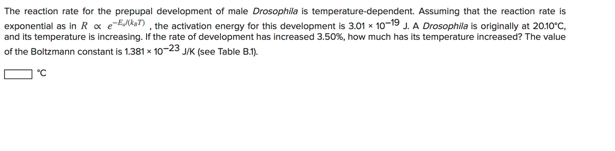 The reaction rate for the prepupal development of male Drosophila is temperature-dependent. Assuming that the reaction rate is
exponential as in R x e-bdlCB!) , the activation energy for this development is 3.01 x 10-19 J. A Drosophila is originally at 20.10°C,
and its temperature is increasing. If the rate of development has increased 3.50%, how much has its temperature increased? The value
of the Boltzmann constant is 1.381 x 10-23 J/K (see Table B.1).
°C
