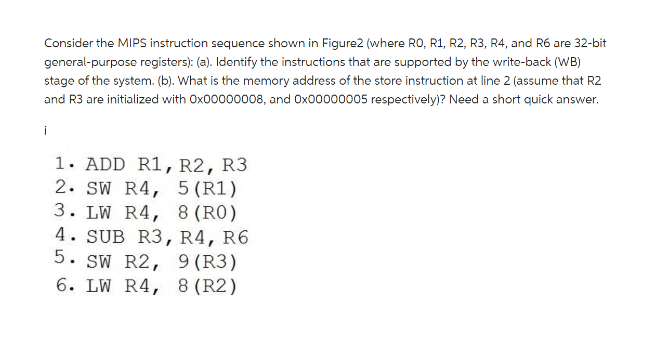 Consider the MIPS instruction sequence shown in Figure2 (where RO, R1, R2, R3, R4, and R6 are 32-bit
general-purpose registers): (a). Identify the instructions that are supported by the write-back (WB)
stage of the system. (b). What is the memory address of the store instruction at line 2 (assume that R2
and R3 are initialized with Ox00000008, and Ox00000005 respectively)? Need a short quick answer.
i
1. ADD R1, R2, R3
2. SW R4, 5 (R1)
3. LW R4, 8 (RO)
4. SUB R3, R4, R6
5. SW R2, 9 (R3)
6. LW R4, 8 (R2)