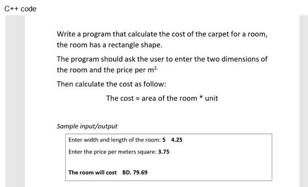 C++ code
Write a program that calculate the cost of the carpet for a room,
the room has a rectangle shape.
The program should ask the user to enter the two dimensions of
the room and the price per m².
Then calculate the cost as follow:
The cost = area of the room * unit
Sample input/output
Enter width and length of the room: 5 4.25
Enter the price per meters square: 3.75
The room will cost BD. 79.69