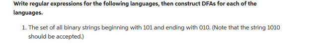 Write regular expressions for the following languages, then construct DFAs for each of the
languages.
1. The set of all binary strings beginning with 101 and ending with 010. (Note that the string 1010
should be accepted.)