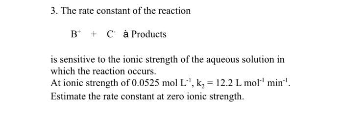 3. The rate constant of the reaction
B* + C à Products
is sensitive to the ionic strength of the aqueous solution in
which the reaction occurs.
At ionic strength of 0.0525 mol L', k, = 12.2 L mol' min'.
Estimate the rate constant at zero ionic strength.
