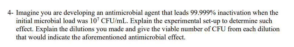 4- Imagine you are developing an antimicrobial agent that leads 99.999% inactivation when the
initial microbial load was 107 CFU/mL. Explain the experimental set-up to determine such
effect. Explain the dilutions you made and give the viable number of CFU from each dilution
that would indicate the aforementioned antimicrobial effect.