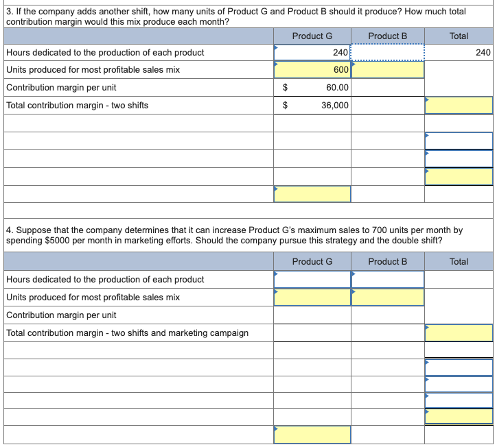 3. If the company adds another shift, how many units of Product G and Product B should it produce? How much total
contribution margin would this mix produce each month?
Product G
Product B
Total
Hours dedicated to the production of each product
240
240
Units produced for most profitable sales mix
600
Contribution margin per unit
60.00
$
$
Total contribution margin-two shifts
36,000
4. Suppose that the company determines that it can increase Product G's maximum sales to 700 units per month by
spending $5000 per month in marketing efforts. Should the company pursue this strategy and the double shift?
Product G
Product B
Total
Hours dedicated to the production of each product
Units produced for most profitable sales mix
Contribution margin per unit
Total contribution margin-two shifts and marketing campaign