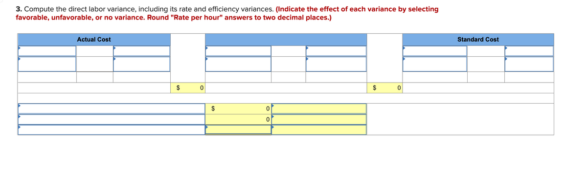 3. Compute the direct labor variance, including its rate and efficiency variances. (Indicate the effect of each variance by selecting
favorable, unfavorable, or no variance. Round "Rate per hour" answers to two decimal places.)
Actual Cost
$
0
$
0
0
0
$
Standard Cost