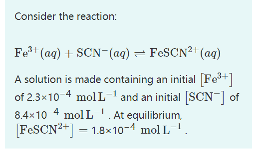 Consider the reaction:
Fe³+ (aq) + SCN¯(aq) = FeSCN²+ (aq)
A solution is made containing an initial [Fe³+]
of 2.3x10-4 mol L-¹ and an initial [SCN-] of
8.4x10-4 mol L-¹. At equilibrium,
[FeSCN²+] = 1.8×10-4 mol L-1