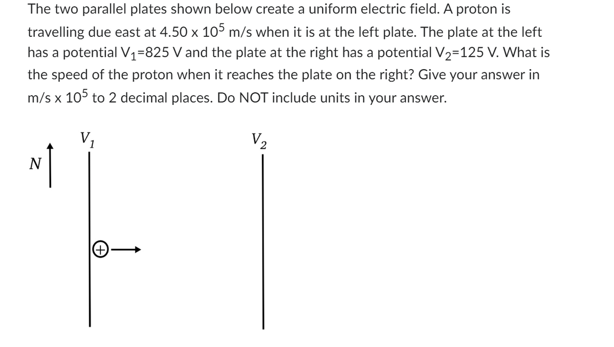 The two parallel plates shown below create a uniform electric field. A proton is
travelling due east at 4.50 x 105 m/s when it is at the left plate. The plate at the left
has a potential V₁=825 V and the plate at the right has a potential V₂=125 V. What is
the speed of the proton when it reaches the plate on the right? Give your answer in
m/s x 105 to 2 decimal places. Do NOT include units in your answer.
V₂
1
