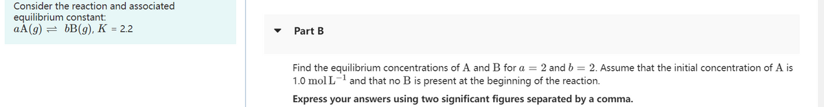 Consider the reaction and associated
equilibrium constant:
aA(g) = bB(g), K = 2.2
Part B
Find the equilibrium concentrations of A and B for a = 2 and b = 2. Assume that the initial concentration of A is
1.0 mol L-¹ and that no B is present at the beginning of the reaction.
Express your answers using two significant figures separated by a comma.