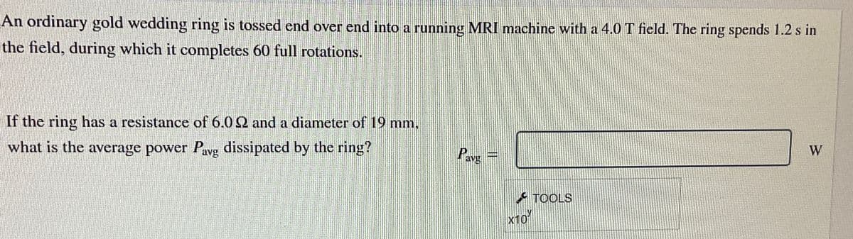 An ordinary gold wedding ring is tossed end over end into a running MRI machine with a 4.0 T field. The ring spends 1.2 s in
the field, during which it completes 60 full rotations.
If the ring has a resistance of 6.02 and a diameter of 19 mm,
what is the average power Pavg dissipated by the ring?
Pave
TOOLS
ΣΤΟΥ
W