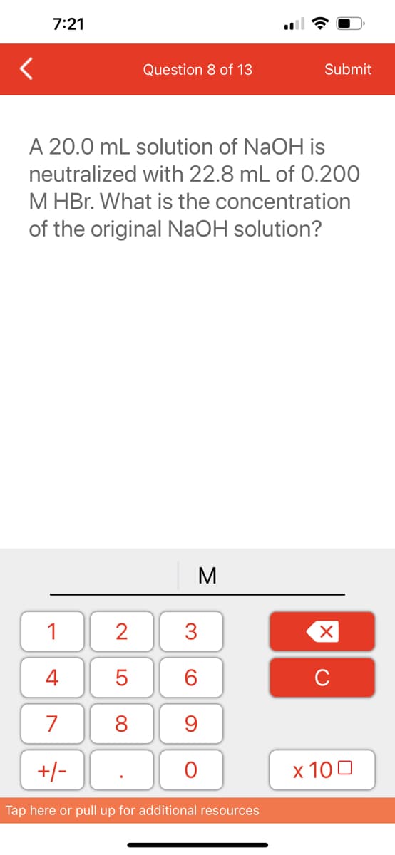 7:21
1
4
7
+/-
Question 8 of 13
A 20.0 mL solution of NaOH is
neutralized with 22.8 mL of 0.200
M HBr. What is the concentration
of the original NaOH solution?
2
5
8
M
3
60
9
O
Submit
Tap here or pull up for additional resources
XU
x 100