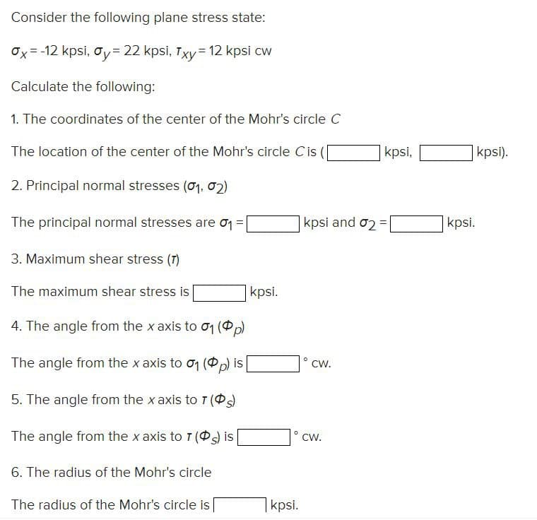 Consider the following plane stress state:
Ox=-12 kpsi, Oy- 22 kpsi, Txy= 12 kpsi cw
Calculate the following:
1. The coordinates of the center of the Mohr's circle C
The location of the center of the Mohr's circle Cis (
2. Principal normal stresses (01, 02)
The principal normal stresses are 0₁ =
3. Maximum shear stress (7)
The maximum shear stress is
4. The angle from the x axis to 01 (p)
The angle from the x axis to 01 (p) is
5. The angle from the x axis to T (s)
The angle from the x axis to 7 (s) is
6. The radius of the Mohr's circle
The radius of the Mohr's circle is
kpsi.
0
kpsi.
kpsi and 02 =
CW.
kpsi,
CW.
kpsi.
kpsi).