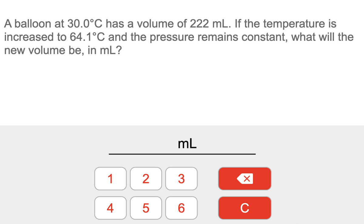 A balloon at 30.0°C has a volume of 222 mL. If the temperature is
increased to 64.1°C and the pressure remains constant, what will the
new volume be, in mL?
mL
1
3
4
C
