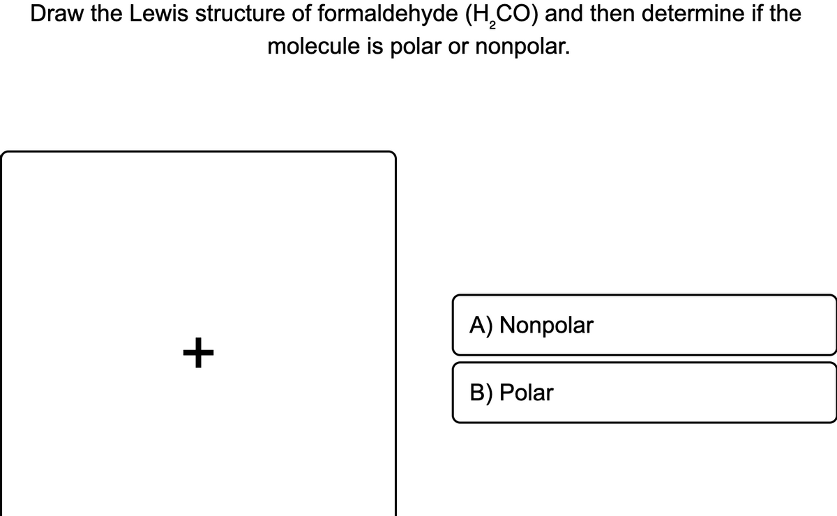 Draw the Lewis structure of formaldehyde (H,CO) and then determine if the
molecule is polar or nonpolar.
A) Nonpolar
+
B) Polar
