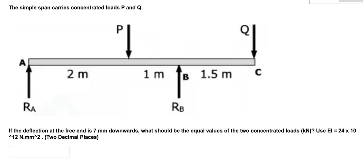 The simple span carries concentrated loads P and Q.
RA
2m
PĮ
^ †
RB
1 m
B 1.5 m
C
If the deflection at the free end is 7 mm downwards, what should be the equal values of the two concentrated loads (kN)? Use El = 24 x 10
^12 N.mm^2. (Two Decimal Places)