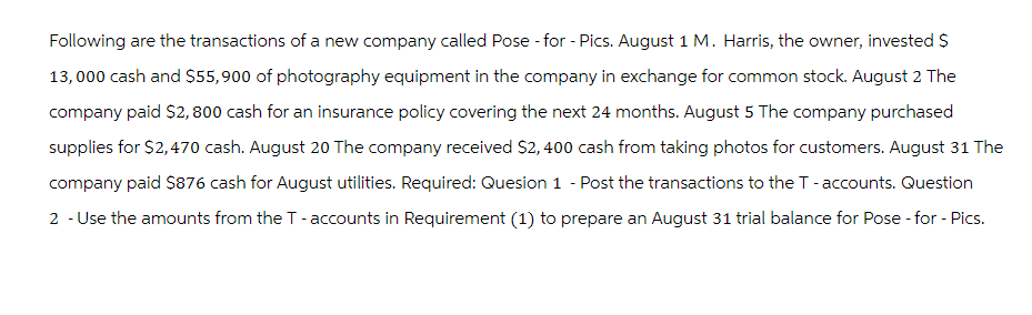 Following are the transactions of a new company called Pose - for - Pics. August 1 M. Harris, the owner, invested $
13,000 cash and $55,900 of photography equipment in the company in exchange for common stock. August 2 The
company paid $2,800 cash for an insurance policy covering the next 24 months. August 5 The company purchased
supplies for $2,470 cash. August 20 The company received $2,400 cash from taking photos for customers. August 31 The
company paid $876 cash for August utilities. Required: Quesion 1 - Post the transactions to the T-accounts. Question
2 - Use the amounts from the T-accounts in Requirement (1) to prepare an August 31 trial balance for Pose - for - Pics.