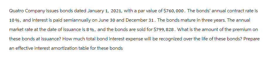 Quatro Company issues bonds dated January 1, 2021, with a par value of $760,000. The bonds' annual contract rate is
10%, and interest is paid semiannually on June 30 and December 31. The bonds mature in three years. The annual
market rate at the date of issuance is 8 %, and the bonds are sold for $799, 828. What is the amount of the premium on
these bonds at issuance? How much total bond interest expense will be recognized over the life of these bonds? Prepare
an effective interest amortization table for these bonds