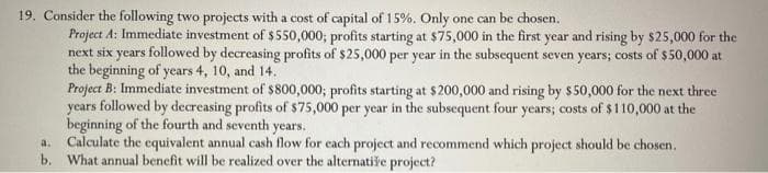 19. Consider the following two projects with a cost of capital of 15%. Only one can be chosen.
Project A: Immediate investment of $550,000; profits starting at $75,000 in the first year and rising by $25,000 for the
next six years followed by decreasing profits of $25,000 per year in the subsequent seven years; costs of $50,000 at
the beginning of years 4, 10, and 14.
Project B: Immediate investment of $800,000; profits starting at $200,000 and rising by $50,000 for the next three
years followed by decreasing profits of $75,000 per year in the subsequent four years; costs of $110,000 at the
beginning of the fourth and seventh years.
a.
Calculate the equivalent annual cash flow for each project and recommend which project should be chosen.
b. What annual benefit will be realized over the alternative project?