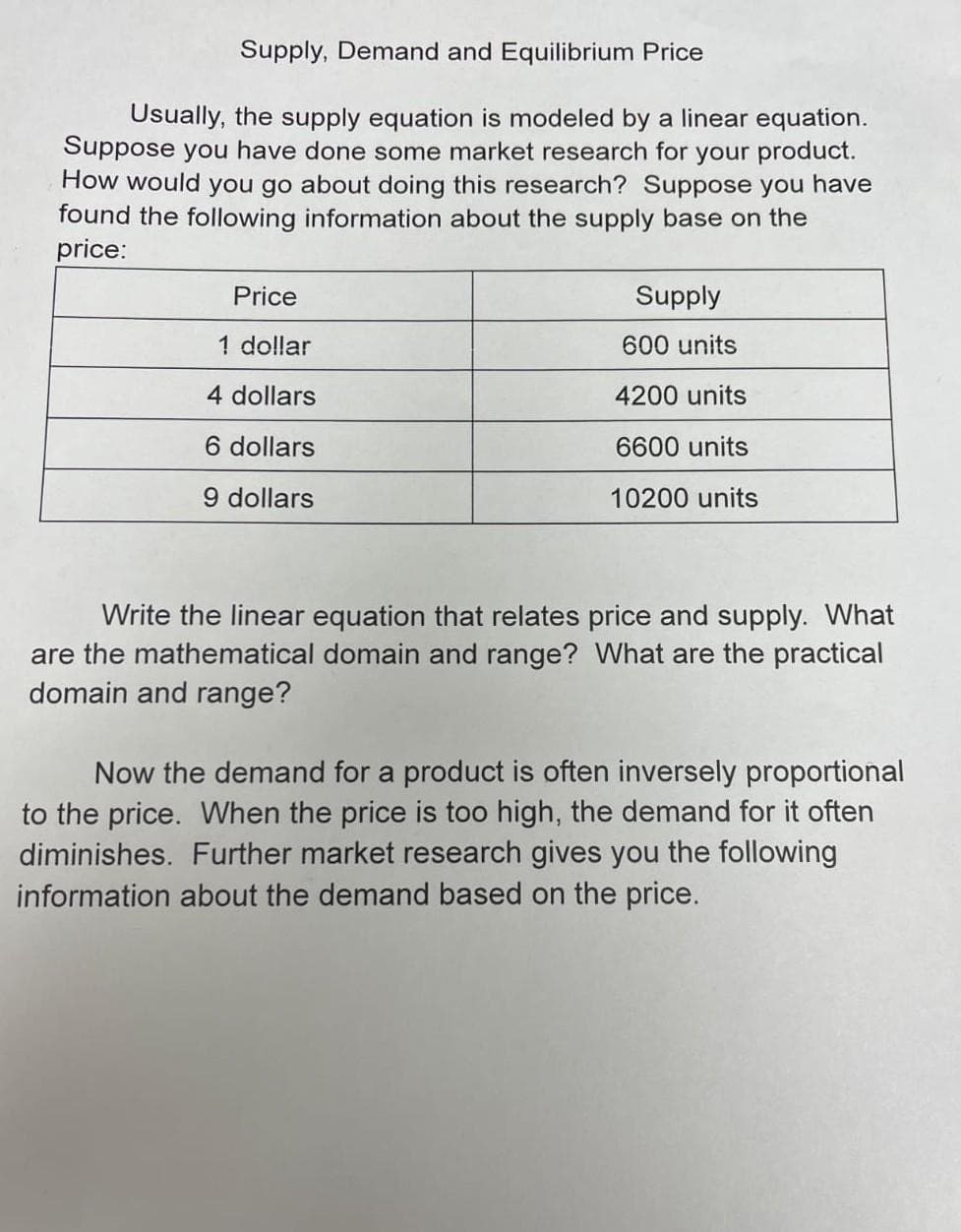 Supply, Demand and Equilibrium Price
Usually, the supply equation is modeled by a linear equation.
Suppose you have done some market research for your product.
How would you go about doing this research? Suppose you have
found the following information about the supply base on the
price:
Price
1 dollar
4 dollars
6 dollars
9 dollars
Supply
600 units
4200 units
6600 units
10200 units
Write the linear equation that relates price and supply. What
are the mathematical domain and range? What are the practical
domain and range?
Now the demand for a product is often inversely proportional
to the price. When the price is too high, the demand for it often
diminishes. Further market research gives you the following
information about the demand based on the price.