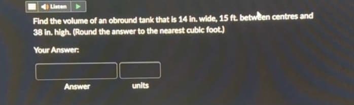 4) Listen
Find the volume of an obround tank that is 14 in. wide, 15 ft. between centres and
38 in. high. (Round the answer to the nearest cubic foot.)
Your Answer:
Answer
units