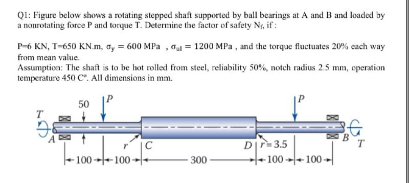 Q1: Figure below shows a rotating stepped shaft supported by ball bearings at A and B and loaded by
a nonrotating force P and torque T. Determine the factor of safety Nf, if:
P=6 KN, T=650 KN.m, oy = 600 MPa, oul = 1200 MPa, and the torque fluctuates 20% each way
from mean value.
Assumption: The shaft is to be hot rolled from steel, reliability 50%, notch radius 2.5 mm, operation
temperature 450 Cº. All dimensions in mm.
50
T
C
Dr=3.5
--100---100-
300
100-100-