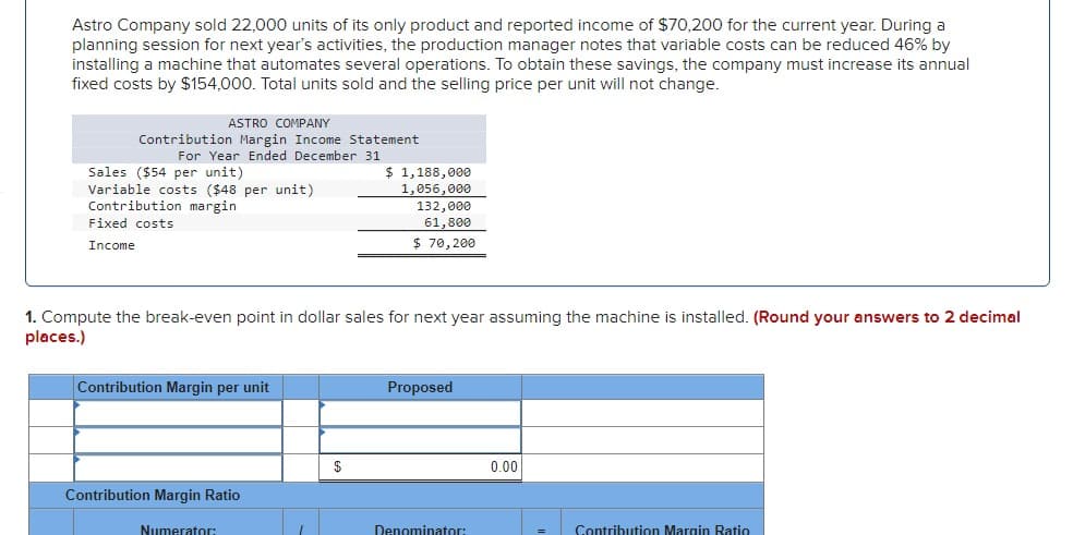 Astro Company sold 22,000 units of its only product and reported income of $70,200 for the current year. During a
planning session for next year's activities, the production manager notes that variable costs can be reduced 46% by
installing a machine that automates several operations. To obtain these savings, the company must increase its annual
fixed costs by $154,000. Total units sold and the selling price per unit will not change.
ASTRO COMPANY
Contribution Margin Income Statement
For Year Ended December 31
Sales ($54 per unit)
Variable costs ($48 per unit)
Contribution margin
Fixed costs
Income
1. Compute the break-even point in dollar sales for next year assuming the machine is installed. (Round your answers to 2 decimal
places.)
Contribution Margin per unit
Contribution Margin Ratio
Numerator:
$ 1,188,000
1,056,000
132,000
61,800
$70,200
$
Proposed
Denominator:
0.00
Contribution Margin Ratio