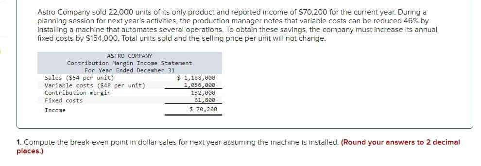 Astro Company sold 22,000 units of its only product and reported income of $70,200 for the current year. During a
planning session for next year's activities, the production manager notes that variable costs can be reduced 46% by
installing a machine that automates several operations. To obtain these savings, the company must increase its annual
fixed costs by $154,000. Total units sold and the selling price per unit will not change.
ASTRO COMPANY
Contribution Margin Income Statement
For Year Ended December 31
Sales ($54 per unit)
Variable costs ($48 per unit)
Contribution margin
Fixed costs
Income
$ 1,188,000
1,056,000
132,000
61,800
$ 70,200
1. Compute the break-even point in dollar sales for next year assuming the machine is installed. (Round your answers to 2 decimal
places.)