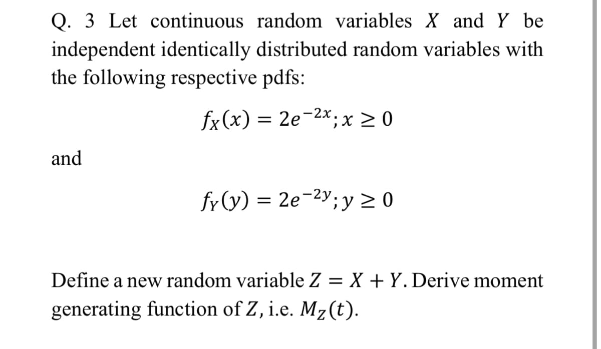 Q. 3 Let continuous random variables X and Y be
independent identically distributed random variables with
the following respective pdfs:
fx(x) = 2e-2x;x 2 0
and
fy (y) = 2e-2y;y > 0
Define a new random variable Z = X + Y. Derive moment
generating function of Z, i.e. Mz(t).
