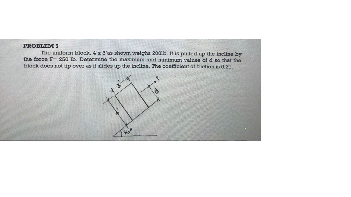 PROBLEM 5
The uniform block, 4'x 3'as shown weighs 2001b. It is pulled up the incline by
the force F= 250 lb. Determine the maximum and minimum values of d so that the
block does not tip over as it slides up the incline. The coefficient of friction is 0.21.
+3
IL